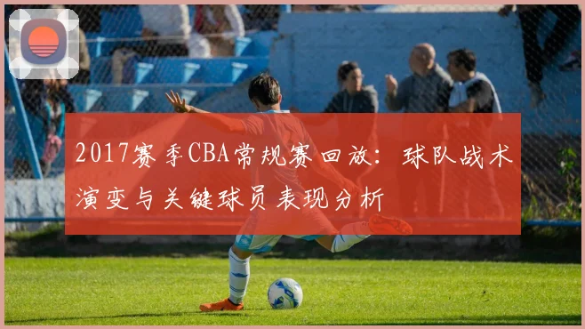 2017赛季CBA常规赛回放:球队战术演变与关键球员表现分析