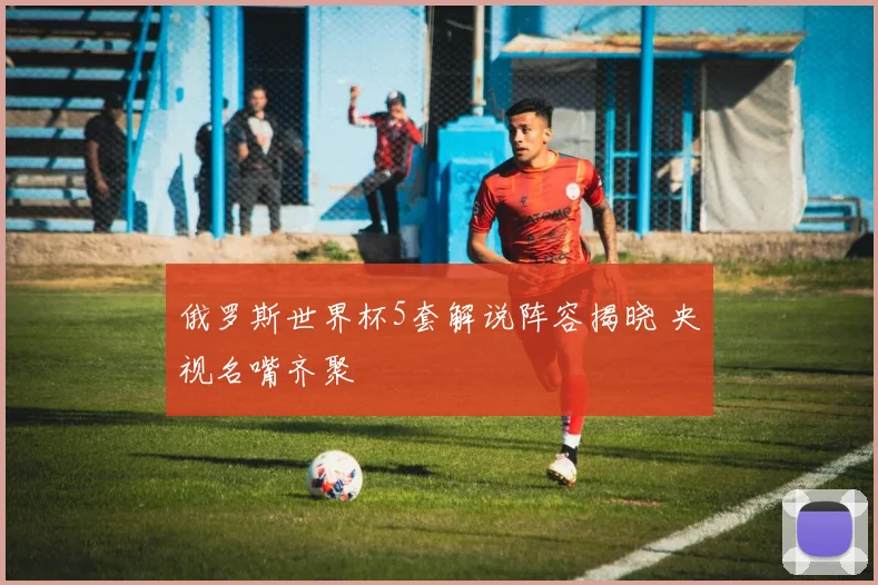 俄罗斯世界杯5套解说阵容揭晓 央视名嘴齐聚