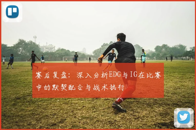 赛后复盘：深入分析EDG与IG在比赛中的默契配合与战术执行