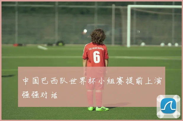 中国巴西队世界杯小组赛提前上演强强对话