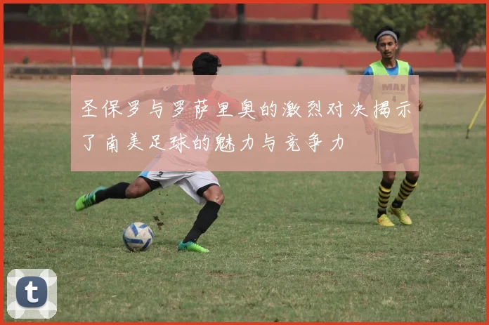 圣保罗与罗萨里奥的激烈对决揭示了南美足球的魅力与竞争力