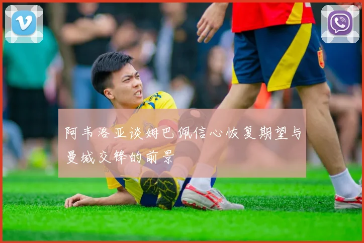 阿韦洛亚谈姆巴佩信心恢复期望与曼城交锋的前景