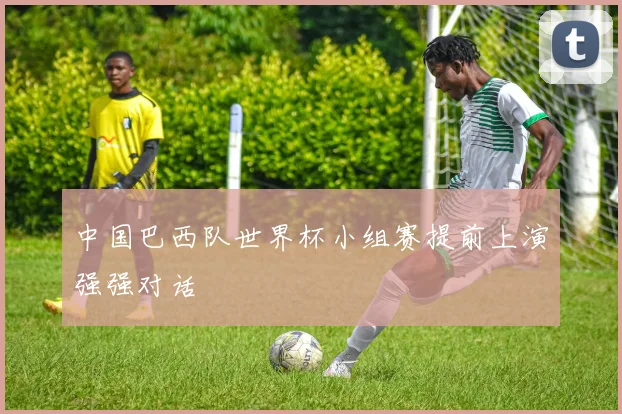 中国巴西队世界杯小组赛提前上演强强对话