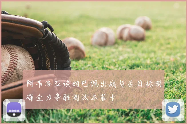 阿韦洛亚谈姆巴佩出战与否目标明确全力争胜淘汰本菲卡