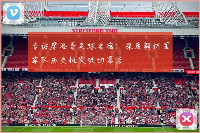 专访摩洛哥足球名宿:深度解析国家队历史性突破的幕后