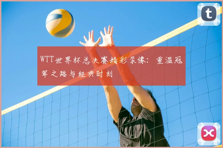 WTT世界杯总决赛精彩录像:重温冠军之路与经典时刻