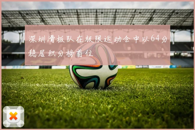 深圳滑板队在极限运动会中以64分稳居积分榜首位