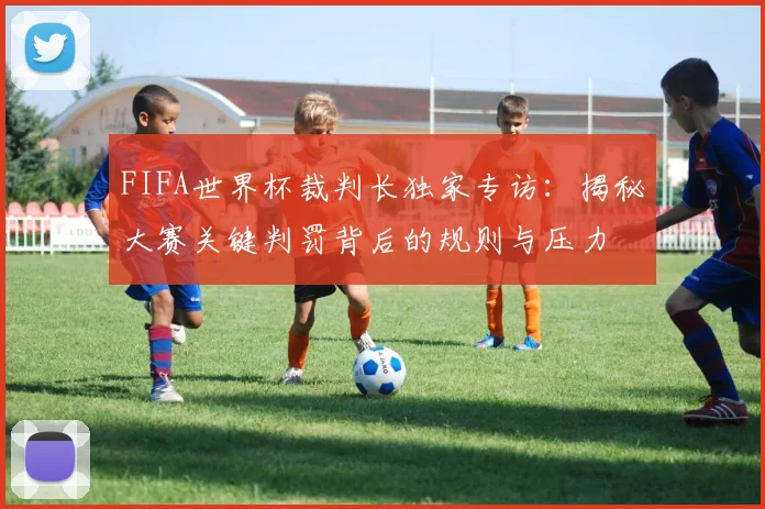FIFA世界杯裁判长独家专访：揭秘大赛关键判罚背后的规则与压力