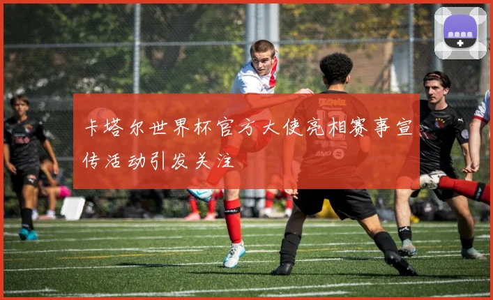 卡塔尔世界杯官方大使亮相赛事宣传活动引发关注