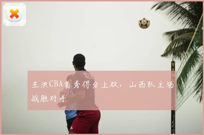 王洪CBA首秀得分上双，山西队主场战胜对手