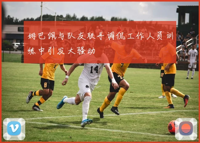 姆巴佩与队友联手调侃工作人员训练中引发大骚动
