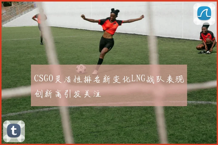 CSGO灵活性排名新变化LNG战队表现创新高引发关注