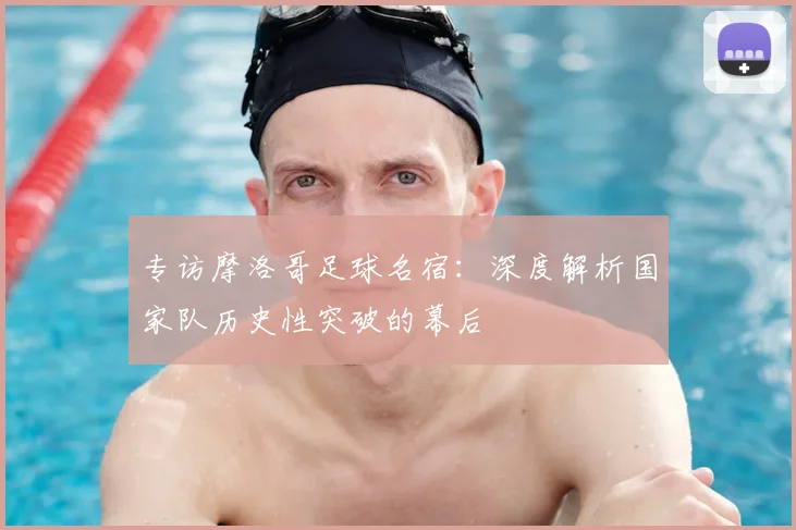 专访摩洛哥足球名宿:深度解析国家队历史性突破的幕后