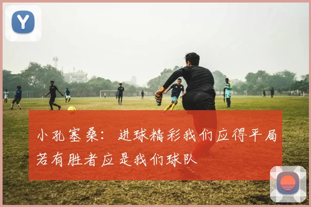 小孔塞桑:进球精彩我们应得平局若有胜者应是我们球队