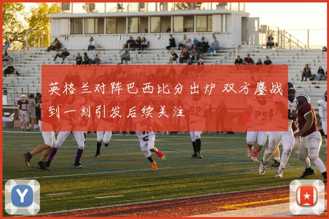 英格兰对阵巴西比分出炉 双方鏖战到一刻引发后续关注
