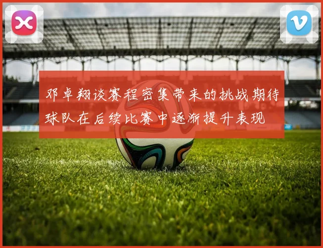 邓卓翔谈赛程密集带来的挑战期待球队在后续比赛中逐渐提升表现