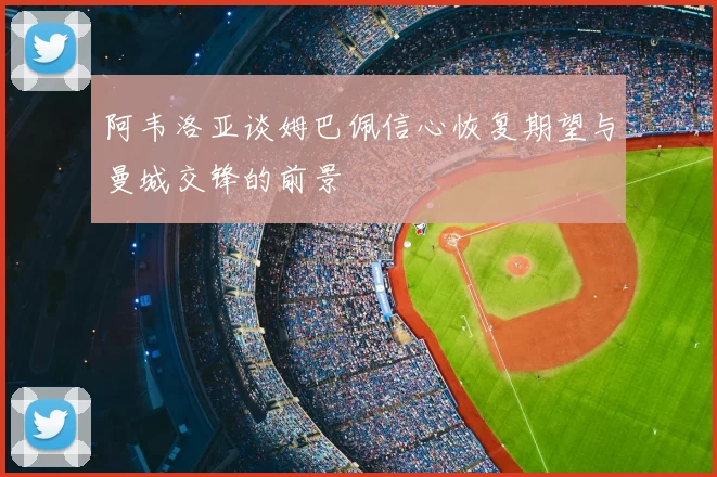 阿韦洛亚谈姆巴佩信心恢复期望与曼城交锋的前景