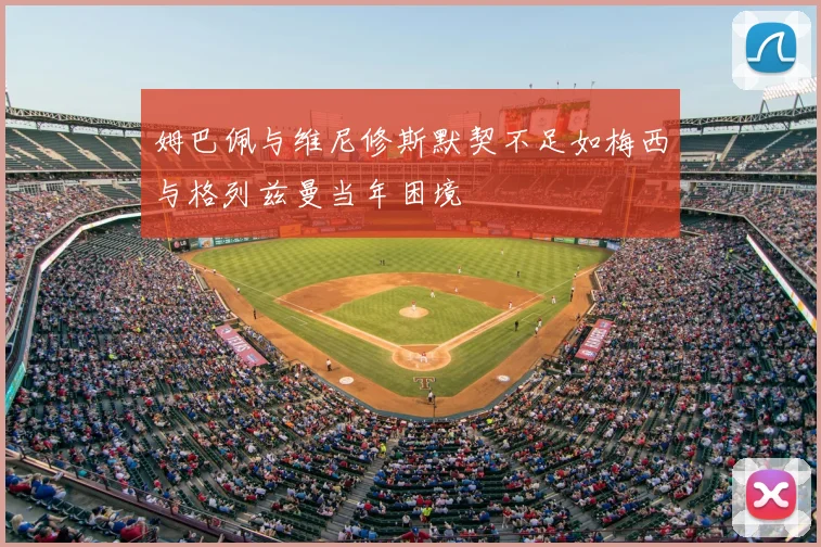 姆巴佩与维尼修斯默契不足如梅西与格列兹曼当年困境