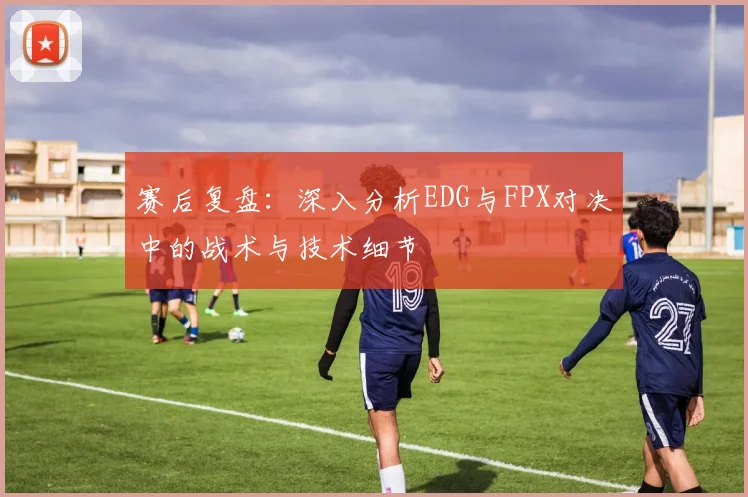 赛后复盘：深入分析EDG与FPX对决中的战术与技术细节