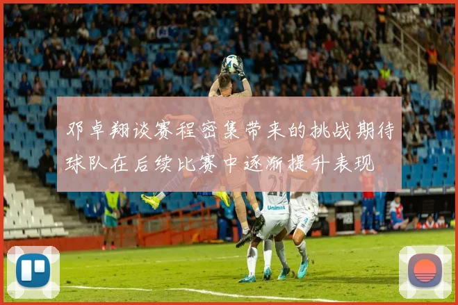 邓卓翔谈赛程密集带来的挑战期待球队在后续比赛中逐渐提升表现