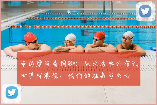 专访摩洛哥国脚:从大名单公布到世界杯赛场,我们的准备与决心