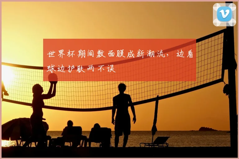 世界杯期间敷面膜成新潮流，边看球边护肤两不误