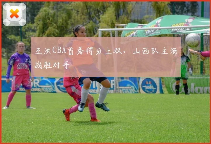 王洪CBA首秀得分上双，山西队主场战胜对手