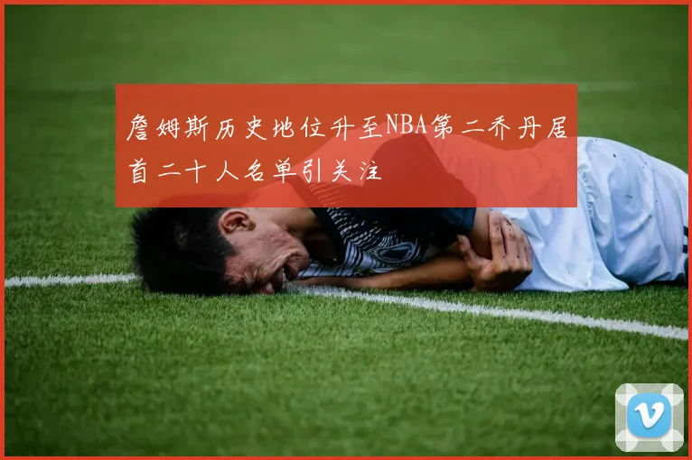 詹姆斯历史地位升至NBA第二乔丹居首二十人名单引关注