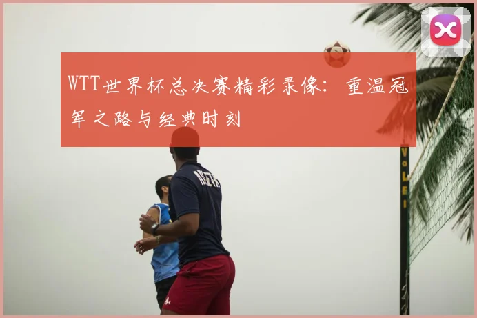 WTT世界杯总决赛精彩录像:重温冠军之路与经典时刻