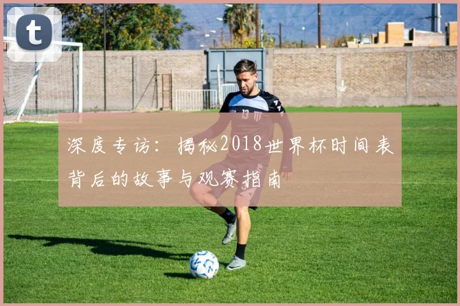 深度专访：揭秘2018世界杯时间表背后的故事与观赛指南