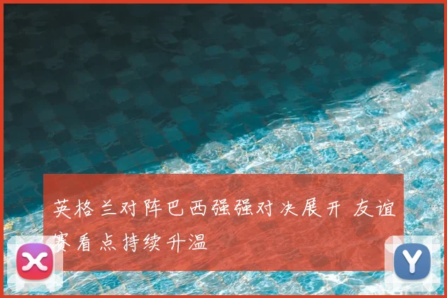 英格兰对阵巴西强强对决展开 友谊赛看点持续升温
