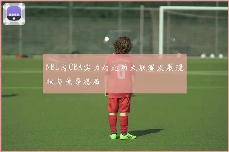 NBL与CBA实力对比两大联赛发展现状与竞争格局
