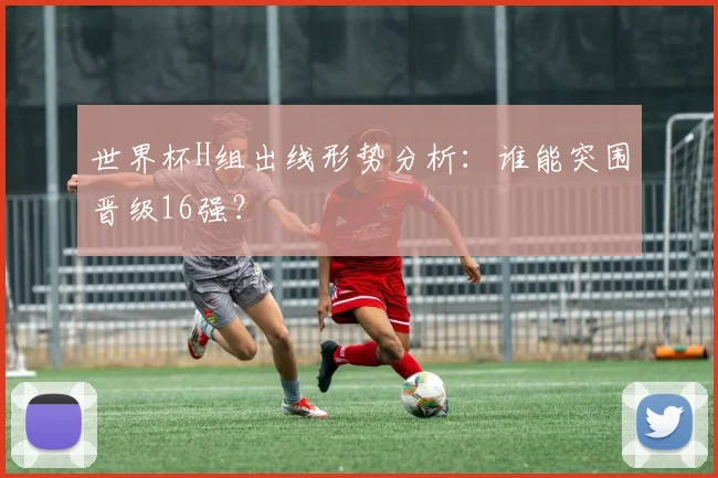 世界杯H组出线形势分析:谁能突围晋级16强?