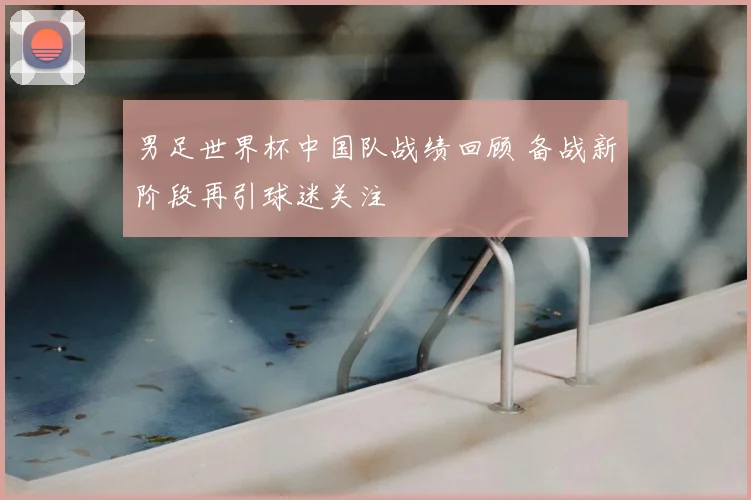 男足世界杯中国队战绩回顾 备战新阶段再引球迷关注