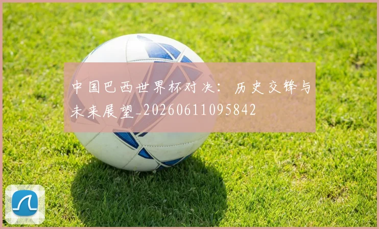 中国巴西世界杯对决：历史交锋与未来展望_20260611095842