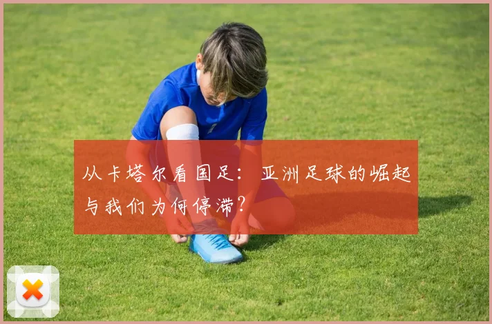 从卡塔尔看国足：亚洲足球的崛起与我们为何停滞？