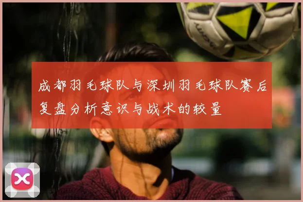 成都羽毛球队与深圳羽毛球队赛后复盘分析意识与战术的较量