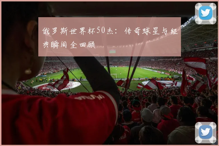 俄罗斯世界杯50杰:传奇球星与经典瞬间全回顾