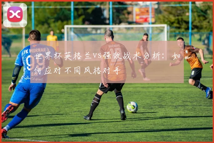 世界杯英格兰vs强敌战术分析：如何应对不同风格对手