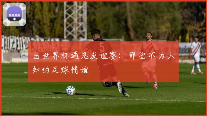 当世界杯遇见友谊赛：那些不为人知的足球情谊