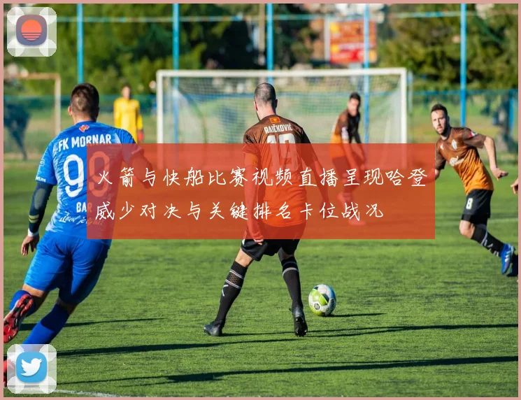 火箭与快船比赛视频直播呈现哈登威少对决与关键排名卡位战况
