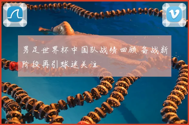 男足世界杯中国队战绩回顾 备战新阶段再引球迷关注
