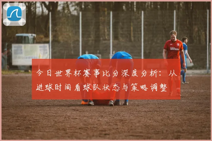 今日世界杯赛事比分深度分析：从进球时间看球队状态与策略调整