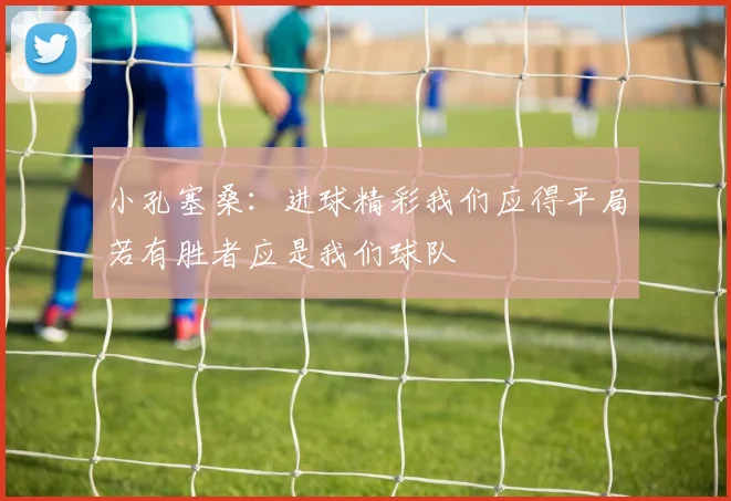 小孔塞桑：进球精彩我们应得平局若有胜者应是我们球队