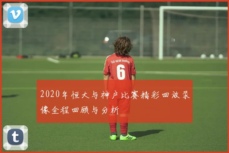 2020年恒大与神户比赛精彩回放录像全程回顾与分析