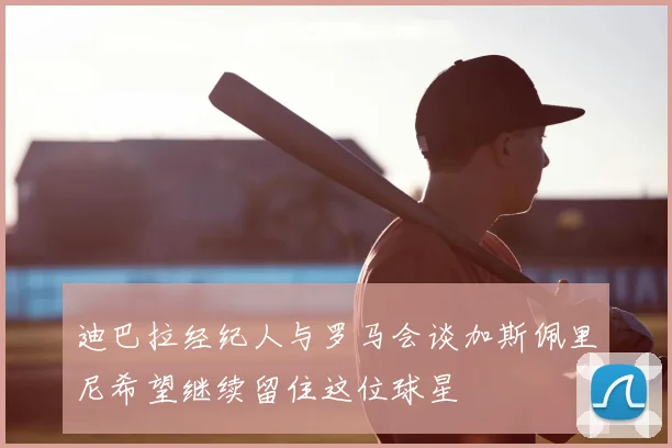 迪巴拉经纪人与罗马会谈加斯佩里尼希望继续留住这位球星