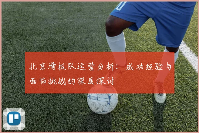 北京滑板队运营分析：成功经验与面临挑战的深度探讨