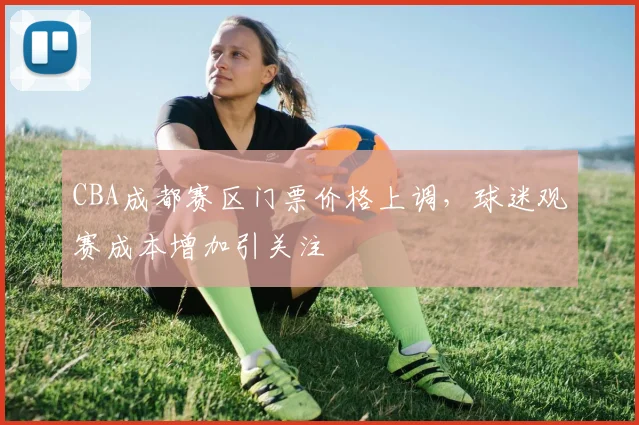 CBA成都赛区门票价格上调，球迷观赛成本增加引关注