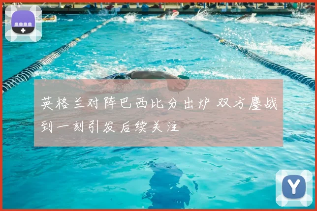 英格兰对阵巴西比分出炉 双方鏖战到一刻引发后续关注