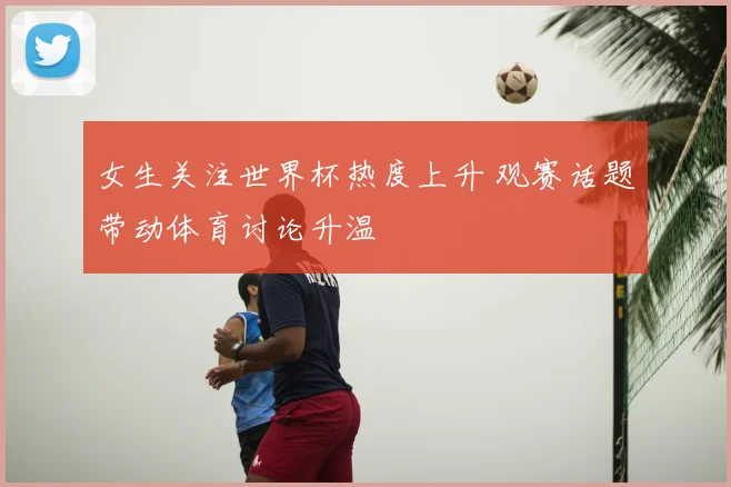 女生关注世界杯热度上升 观赛话题带动体育讨论升温
